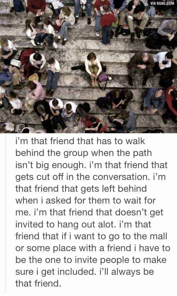 I'm that friend that has to walk behind the group when the path isn't big enough. I'm that friend that gets cut off in the conversation. I'm that friend that gets left behind when I asked for them to wait for me. I'm that friend that doesn't get invited to hang out a lot. I'm that friend that if I want to go tot he mall or some place with a friend I have to be the one to invite people to make sure I get included. I'll always be that friend.